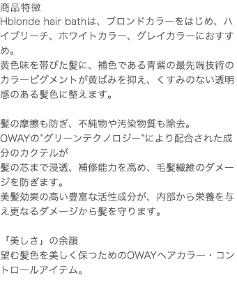 商品特徴 Hblonde hair bathは、ブロンドカラーをはじめ、ハイブリーチ、ホワイトカラー、グレイカラーにおすすめ。 黄色味を帯びた髪に、補色である青紫の最先端技術のカラーピグメントが黄ばみを抑え、くすみのない透明感のある髪色に整えます。 髪の摩擦も防ぎ、不純物や汚染物質も除去。 OWAYの”グリーンテクノロジー”により配合された成分のカクテルが 髪の芯まで浸透、補修能力を高め、毛髪繊維のダメージを防ぎます。 美髪効果の高い豊富な活性成分が、内部から栄養を与え更なるダメ―ジから髪を守ります。 「美しさ」の余韻 望む髪色を美しく保つためのOWAYヘアカラー・コントロールアイテム。 
