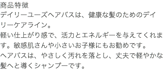 商品特徴 デイリーユーズヘアバスは、健康な髪のためのデイリーケアライン。 軽い仕上がり感で、活力とエネルギーを与えてくれます。敏感肌さんや小さいお子様にもお勧めです。 ヘアバスは、やさしく汚れを落とし、丈夫で軽やかな髪へと導くシャンプーです。 