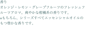 香り オレンジ・レモン・グレープフルーツのフレッシュフルーツアロマ。爽やかな柑橘系の香りです。 ※もちろん、シリーズすべてエッセンシャルオイルのもつ豊かな香りです。