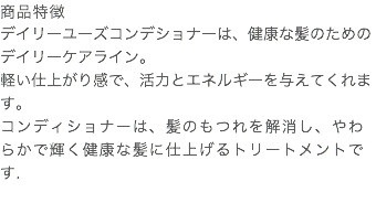 商品特徴 デイリーユーズコンデショナーは、健康な髪のためのデイリーケアライン。 軽い仕上がり感で、活力とエネルギーを与えてくれます。 コンディショナーは、髪のもつれを解消し、やわらかで輝く健康な髪に仕上げるトリートメントです. 