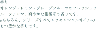 香り オレンジ・レモン・グレープフルーツのフレッシュフルーツアロマ、爽やかな柑橘系の香りです。 ※もちろん、シリーズすべてエッセンシャルオイルのもつ豊かな香りです。