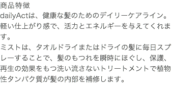 商品特徴 dailyActは、健康な髪のためのデイリーケアライン。 軽い仕上がり感で、活力とエネルギーを与えてくれます。 ミストは、タオルドライまたはドライの髪に毎日スプレーすることで、髪のもつれを瞬時にほぐし、保護、再生の効果をもつ洗い流さないトリートメントで植物性タンパク質が髪の内部を補修します。 