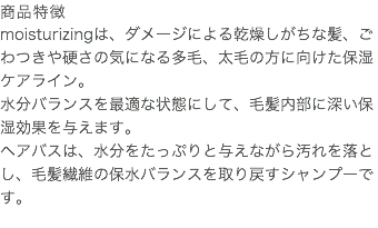 商品特徴 moisturizingは、ダメージによる乾燥しがちな髪、ごわつきや硬さの気になる多毛、太毛の方に向けた保湿ケアライン。 水分バランスを最適な状態にして、毛髪内部に深い保湿効果を与えます。 ヘアバスは、水分をたっぷりと与えながら汚れを落とし、毛髪繊維の保水バランスを取り戻すシャンプーです。 