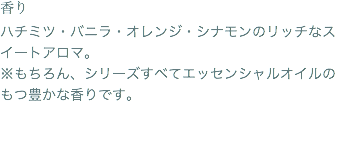 香り ハチミツ・バニラ・オレンジ・シナモンのリッチなスイートアロマ。 ※もちろん、シリーズすべてエッセンシャルオイルのもつ豊かな香りです。