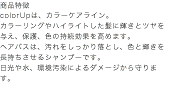 商品特徴 colorUpは、カラーケアライン。 カラーリングやハイライトした髪に輝きとツヤを与え、保護、色の持続効果を高めます。 ヘアバスは、汚れをしっかり落とし、色と輝きを長持ちさせるシャンプーです。 日光や水、環境汚染によるダメージから守ります。 