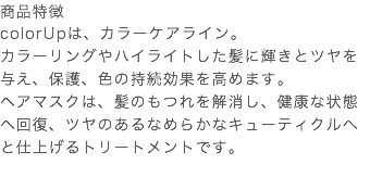 商品特徴 colorUpは、カラーケアライン。 カラーリングやハイライトした髪に輝きとツヤを与え、保護、色の持続効果を高めます。 ヘアマスクは、髪のもつれを解消し、健康な状態へ回復、ツヤのあるなめらかなキューティクルへと仕上げるトリートメントです。 