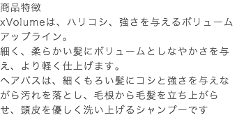 商品特徴 xVolumeは、ハリコシ、強さを与えるボリュームアップライン。 細く、柔らかい髪にボリュームとしなやかさを与え、より軽く仕上げます。 ヘアバスは、細くもろい髪にコシと強さを与えながら汚れを落とし、毛根から毛髪を立ち上がらせ、頭皮を優しく洗い上げるシャンプーです 