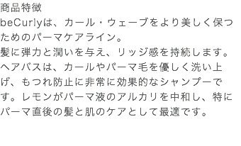 商品特徴 beCurlyは、カール・ウェーブをより美しく保つためのパーマケアライン。 髪に弾力と潤いを与え、リッジ感を持続します。 ヘアバスは、カールやパーマ毛を優しく洗い上げ、もつれ防止に非常に効果的なシャンプーです。レモンがパーマ液のアルカリを中和し、特にパーマ直後の髪と肌のケアとして最適です。 