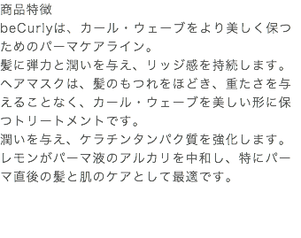 商品特徴 beCurlyは、カール・ウェーブをより美しく保つためのパーマケアライン。 髪に弾力と潤いを与え、リッジ感を持続します。 ヘアマスクは、髪のもつれをほどき、重たさを与えることなく、カール・ウェーブを美しい形に保つトリートメントです。 潤いを与え、ケラチンタンパク質を強化します。レモンがパーマ液のアルカリを中和し、特にパーマ直後の髪と肌のケアとして最適です。 
