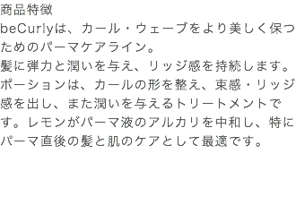 商品特徴 beCurlyは、カール・ウェーブをより美しく保つためのパーマケアライン。 髪に弾力と潤いを与え、リッジ感を持続します。 ポーションは、カールの形を整え、束感・リッジ感を出し、また潤いを与えるトリートメントです。レモンがパーマ液のアルカリを中和し、特にパーマ直後の髪と肌のケアとして最適です。 