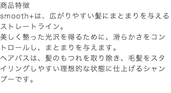商品特徴 smooth+は、広がりやすい髪にまとまりを与えるストレートライン。 美しく整った光沢を得るために、滑らかさをコントロールし、まとまりを与えます。 ヘアバスは、髪のもつれを取り除き、毛髪をスタイリングしやすい理想的な状態に仕上げるシャンプーです。 