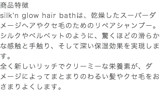 商品特徴 silk'n glow hair bathは、乾燥したスーパーダメージヘアやクセ毛のためのリペアシャンプー。 シルクやベルベットのように、驚くほどの滑らかな感触と手触り、そして深い保湿効果を実現します。 全く新しいリッチでクリーミーな栄養素が、ダメージによってまとまりのわるい髪やクセ毛をおさまりよくします。 